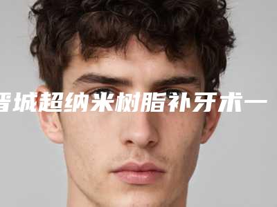 晋城超纳米树脂补牙术一般价位多少钱