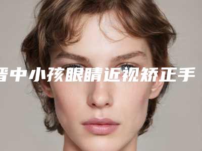 晋中小孩眼睛近视矫正手术价格大概多少钱