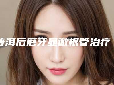 普洱后磨牙显微根管治疗的副作用主要有哪些