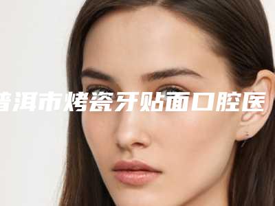 普洱市烤瓷牙贴面口腔医生排名多次入围-普洱市烤瓷牙贴面医生等上榜_附价格表