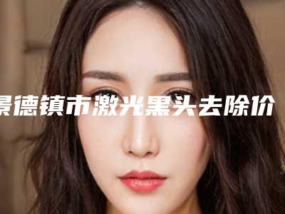 景德镇市激光黑头去除价格价位表新出炉-景德镇市激光黑头去除费用大揭密