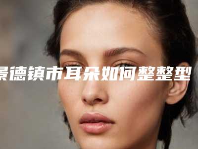 景德镇市耳朵如何整整型医院-景德镇圣嘉丽整形美容靠谱权威