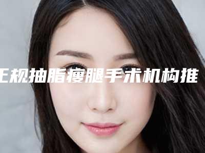 正规抽脂瘦腿手术机构推荐:抽脂瘦腿手术医院前20强最新答疑