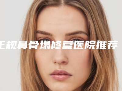 正规鼻骨塌修复医院推荐：鼻骨塌修复医院前30位一览表查收