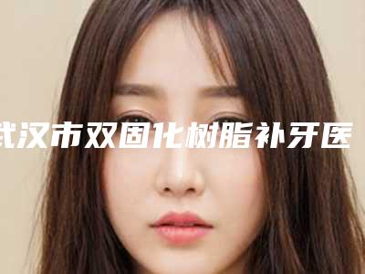 武汉市双固化树脂补牙医生上榜名单前三位人气医生名单更新-武汉市双固化树脂补牙口腔医生