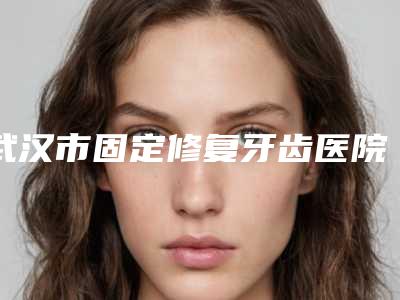 武汉市固定修复牙齿医院排名榜前十名全新版本(武汉市固定修复牙齿口腔医院规模资质人气口碑数一数二)