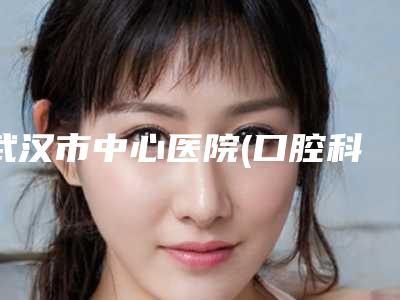 武汉市中心医院(口腔科)好不好-价位表2025公示
