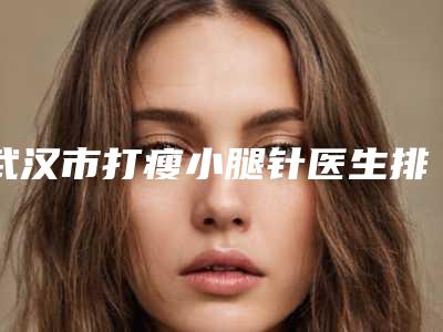 武汉市打瘦小腿针医生排名榜十强实力汇总-詹医生军正规医生包你满意