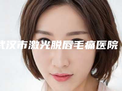 武汉市激光脱唇毛痛医院综合大盘点-武汉伊丽莎白整形门诊部备受美誉