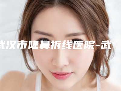 武汉市隆鼻拆线医院-武汉百佳医疗美容私密整形是人气医美top