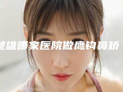 楚雄哪家医院做鹰钩鼻矫正术手术较好[楚雄鼻科医院]