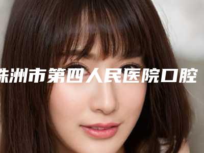 株洲市第四人民医院口腔美容科怎么样-收费明细2025年新详细首公开