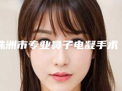 株洲市专业鼻子电凝手术恢复医生哪个实力强-株洲市鼻子电凝手术恢复专家口碑排行占领头条