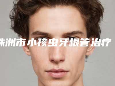 株洲市小孩虫牙根管治疗牙科医生在榜名单前十佳清单流出-张姣姣医生含价格一览表