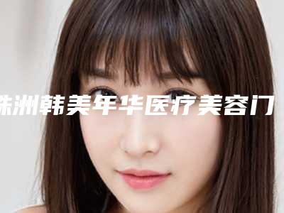 株洲韩美年华医疗美容门诊部价格(价目)表爆款公开曝光附塑溶脂案例