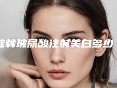 桂林玻尿酸注射美白多少钱,效果好不好(美白玻尿酸多少钱一针)