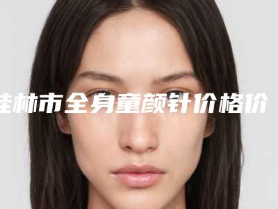 桂林市全身童颜针价格价位表2025对外公示-桂林市全身童颜针费用多少钱会反弹吗
