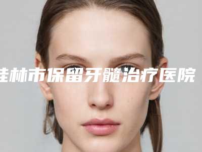 桂林市保留牙髓治疗医院排行榜实力口碑真实测评(桂林南院口腔崇信路口腔诊所不看后悔)