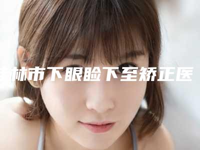 桂林市下眼睑下至矫正医院口碑排行榜前十位新公示-桂林诺澜登医疗美容门诊部揭晓