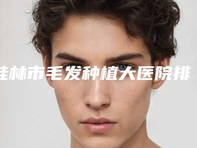 桂林市毛发种植大医院排名榜top10技术爆表(桂林创美医疗美容诊所价格及实力出圈)