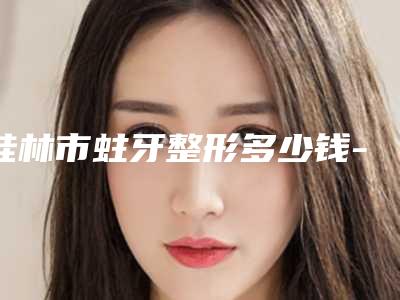 桂林市蛀牙整形多少钱-桂林市蛀牙整形医院上榜清单top10获好评多