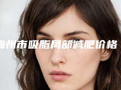 梅州市吸脂局部减肥价格表2025火热出炉（梅州市吸脂局部减肥价格会是多少呢）