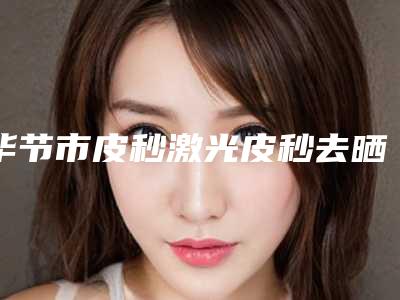 毕节市皮秒激光皮秒去晒斑医院排行榜前十佳较好的是哪个(毕节市皮秒激光皮秒去晒斑整形医院)