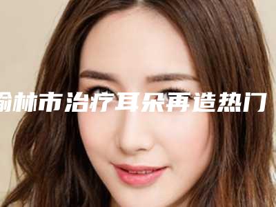 榆林市治疗耳朵再造热门项目价格表划算曝光-榆林市治疗耳朵再造整形手术价格大概多少钱