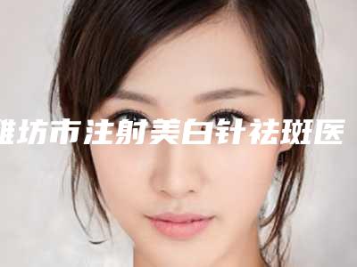 潍坊市注射美白针祛斑医生排名榜前十位权威精选-夏天永整形医生口碑多方面盘点