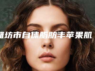 潍坊市自体脂肪丰苹果肌价格一览-潍坊市自体脂肪丰苹果肌费用究竟是多少呀