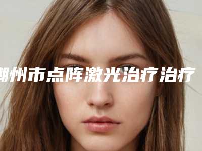 潮州市点阵激光治疗治疗痘坑医院整形-潮州韩美整形医疗美容比较靠谱