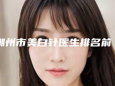潮州市美白针医生排名前十哪几所-潮州市胡勤修整形医生