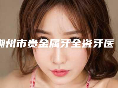 潮州市贵金属牙全瓷牙医院排行榜top10强这几家不容错过(潮州市贵金属牙全瓷牙口腔医院技术不错)
