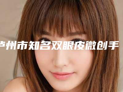 泸州市知名双眼皮微创手术机构排名前十位-双眼皮微创手术术费用和风险