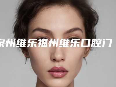 泉州维乐福州维乐口腔门诊部费用表明细推荐
