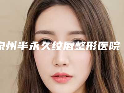 泉州半永久纹唇整形医院排名前十2025!泉州东大整形医院都是私立机构入围_附价格费用参考