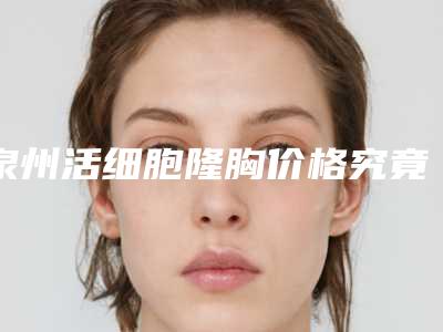 泉州活细胞隆胸价格究竟是多少,泉州活细胞隆胸术大概要多少费用