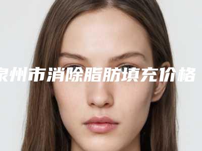 泉州市消除脂肪填充价格(费用)清单2025吐血整理(消除脂肪填充均价为:10138元)