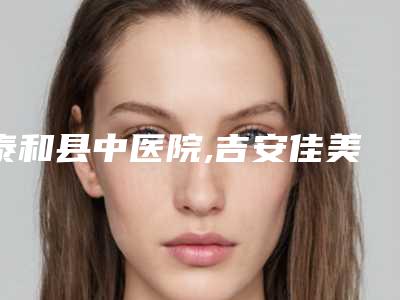 泰和县中医院,吉安佳美医疗美容看看哪一家更适合