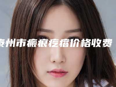 泰州市瘢痕疙瘩价格收费表呈现一目了然-泰州市瘢痕疙瘩需要价格贵吗