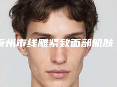 泰州市线雕紧致面部肌肤价格表(费用)2025分享(线雕紧致面部肌肤均价为:7729元)