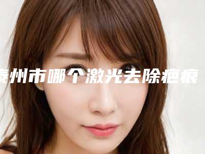 泰州市哪个激光去除疤痕色素医院好(江苏泰兴柏丽整形外科凭好口碑稳稳上前三强)
