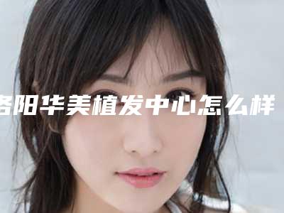 洛阳华美植发中心怎么样[洛阳华美植发中心怎么样啊]