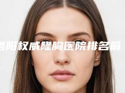 洛阳权威隆胸医院排名前十排名(洛阳胸科医院排名)