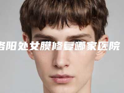 洛阳处女膜修复哪家医院技术比较靠谱[洛阳妇科手术做的最好的医院]