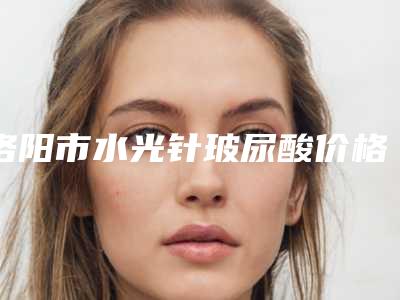洛阳市水光针玻尿酸价格表(收费标准)一览(近6个月均价为:6417元)
