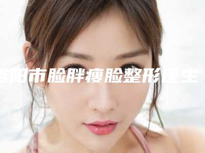洛阳市脸胖瘦脸整形医生排名榜前十强哪几所-姬芳杰医生有实力
