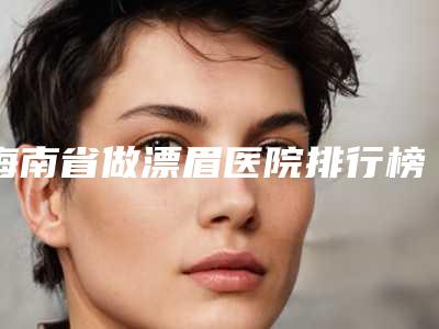 海南省做漂眉医院排行榜详解-三亚任晓玲医疗美容诊所与众不同…