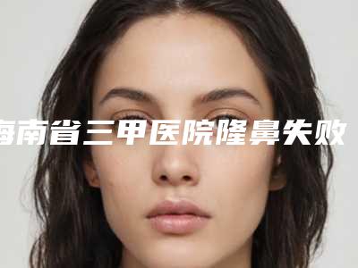 海南省三甲医院隆鼻失败修复手术推荐:隆鼻失败修复手术医院前30位排名名单
