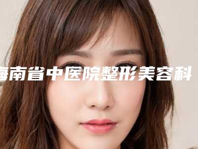 海南省中医院整形美容科,海南省人民医院美容科你比较喜欢哪一家